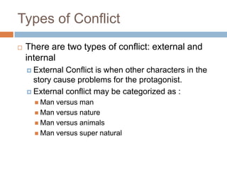 Types of Conflict
 There are two types of conflict: external and
internal
 External Conflict is when other characters in the
story cause problems for the protagonist.
 External conflict may be categorized as :
 Man versus man
 Man versus nature
 Man versus animals
 Man versus super natural
 