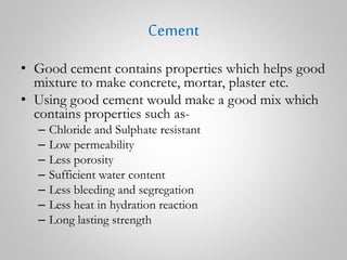 Cement
• Good cement contains properties which helps good
mixture to make concrete, mortar, plaster etc.
• Using good cement would make a good mix which
contains properties such as-
– Chloride and Sulphate resistant
– Low permeability
– Less porosity
– Sufficient water content
– Less bleeding and segregation
– Less heat in hydration reaction
– Long lasting strength
 
