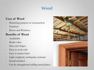 Wood
Uses of Wood
- Shuttering purpose in construction
- Furniture
- Doors and Windows
Benefits of Wood
- Availability
- Resale value
- Sizes and shapes
- Easy to work with
- Easy to attach/bind
- Light weighted, earthquake resistant
- Sound insulator
- Can be strengthened adding metal plates
 