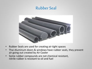 RubberSeal
• Rubber Seals are used for creating air tight spaces
• Thai Aluminum doors & windows have rubber seals, they prevent
air going out created by Air Cooler
• Some rubber compounds are not chemical resistant,
nitrile rubber is resistant to oil and fuel
 
