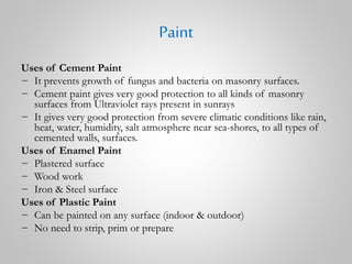 Paint
Uses of Cement Paint
− It prevents growth of fungus and bacteria on masonry surfaces.
− Cement paint gives very good protection to all kinds of masonry
surfaces from Ultraviolet rays present in sunrays
− It gives very good protection from severe climatic conditions like rain,
heat, water, humidity, salt atmosphere near sea-shores, to all types of
cemented walls, surfaces.
Uses of Enamel Paint
− Plastered surface
− Wood work
− Iron & Steel surface
Uses of Plastic Paint
− Can be painted on any surface (indoor & outdoor)
− No need to strip, prim or prepare
 
