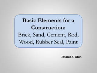 Jasarat Al Atun
Basic Elements for a
Construction:
Brick, Sand, Cement, Rod,
Wood, Rubber Seal, Paint
 