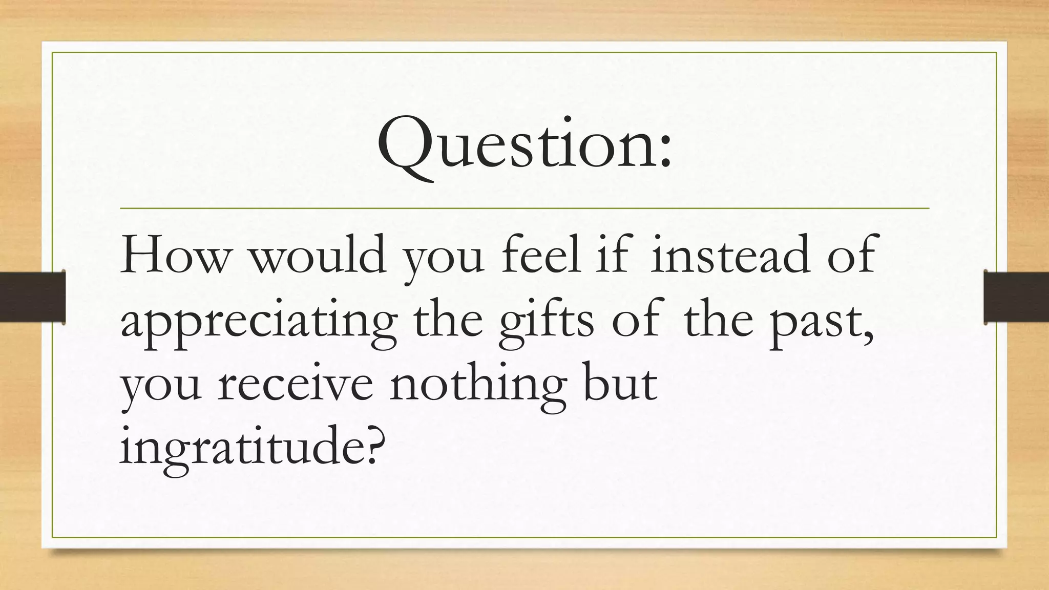 Question:
How would you feel if instead of
appreciating the gifts of the past,
you receive nothing but
ingratitude?
 
