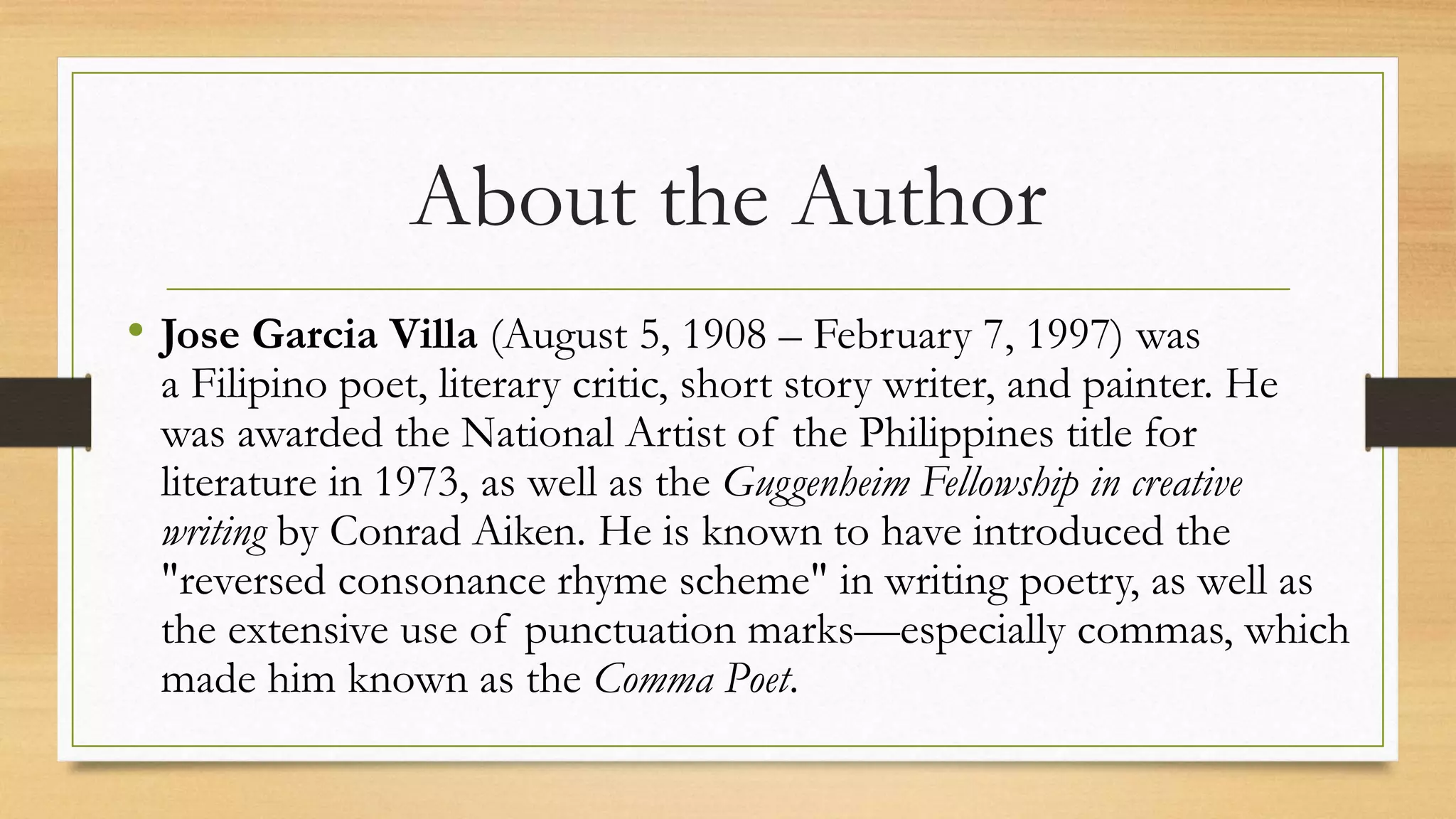 About the Author
• Jose Garcia Villa (August 5, 1908 – February 7, 1997) was
a Filipino poet, literary critic, short story writer, and painter. He
was awarded the National Artist of the Philippines title for
literature in 1973, as well as the Guggenheim Fellowship in creative
writing by Conrad Aiken. He is known to have introduced the
"reversed consonance rhyme scheme" in writing poetry, as well as
the extensive use of punctuation marks—especially commas, which
made him known as the Comma Poet.
 