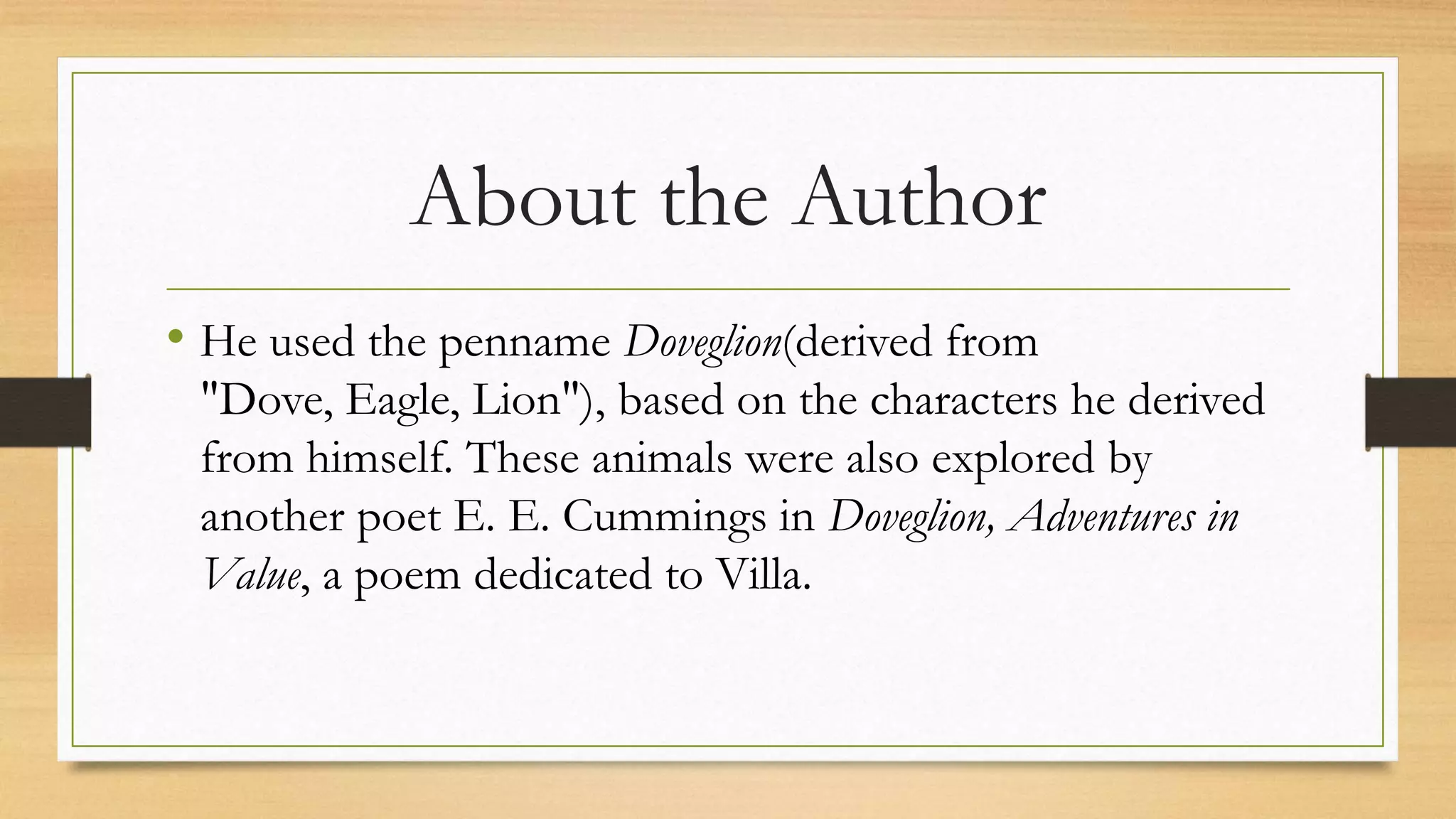 About the Author
• He used the penname Doveglion(derived from
"Dove, Eagle, Lion"), based on the characters he derived
from himself. These animals were also explored by
another poet E. E. Cummings in Doveglion, Adventures in
Value, a poem dedicated to Villa.
 