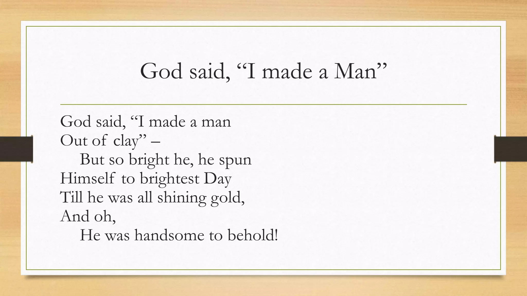 God said, “I made a Man”
God said, “I made a man
Out of clay” –
But so bright he, he spun
Himself to brightest Day
Till he was all shining gold,
And oh,
He was handsome to behold!
 