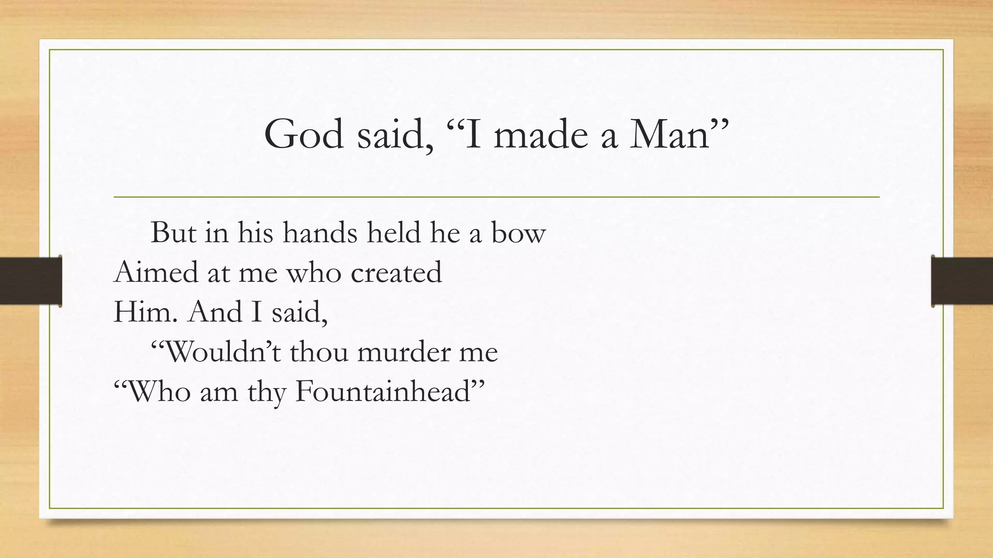 God said, “I made a Man”
But in his hands held he a bow
Aimed at me who created
Him. And I said,
“Wouldn’t thou murder me
“Who am thy Fountainhead”
 