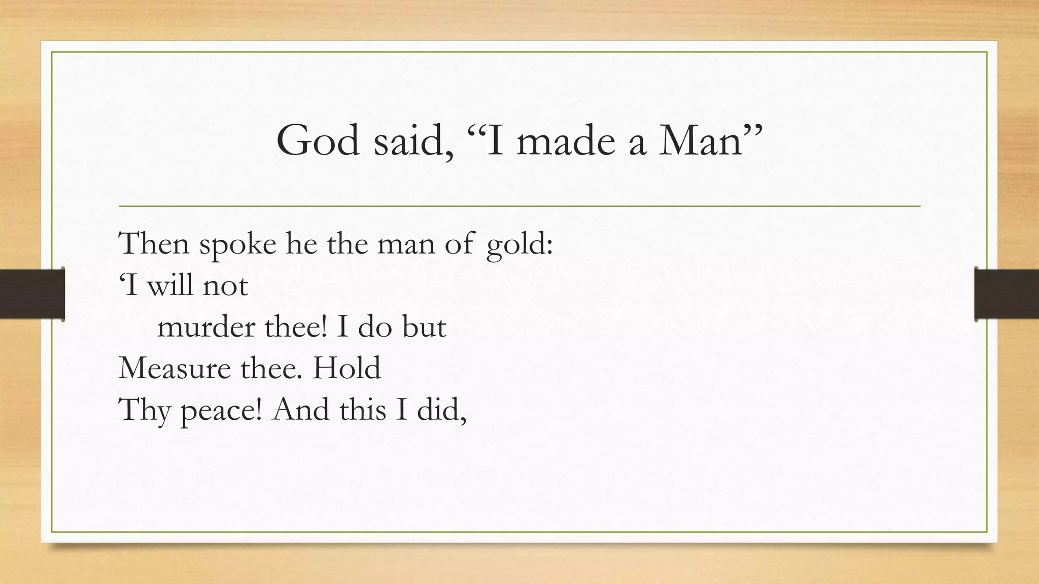 God said, “I made a Man”
Then spoke he the man of gold:
‘I will not
murder thee! I do but
Measure thee. Hold
Thy peace! And this I did,
 