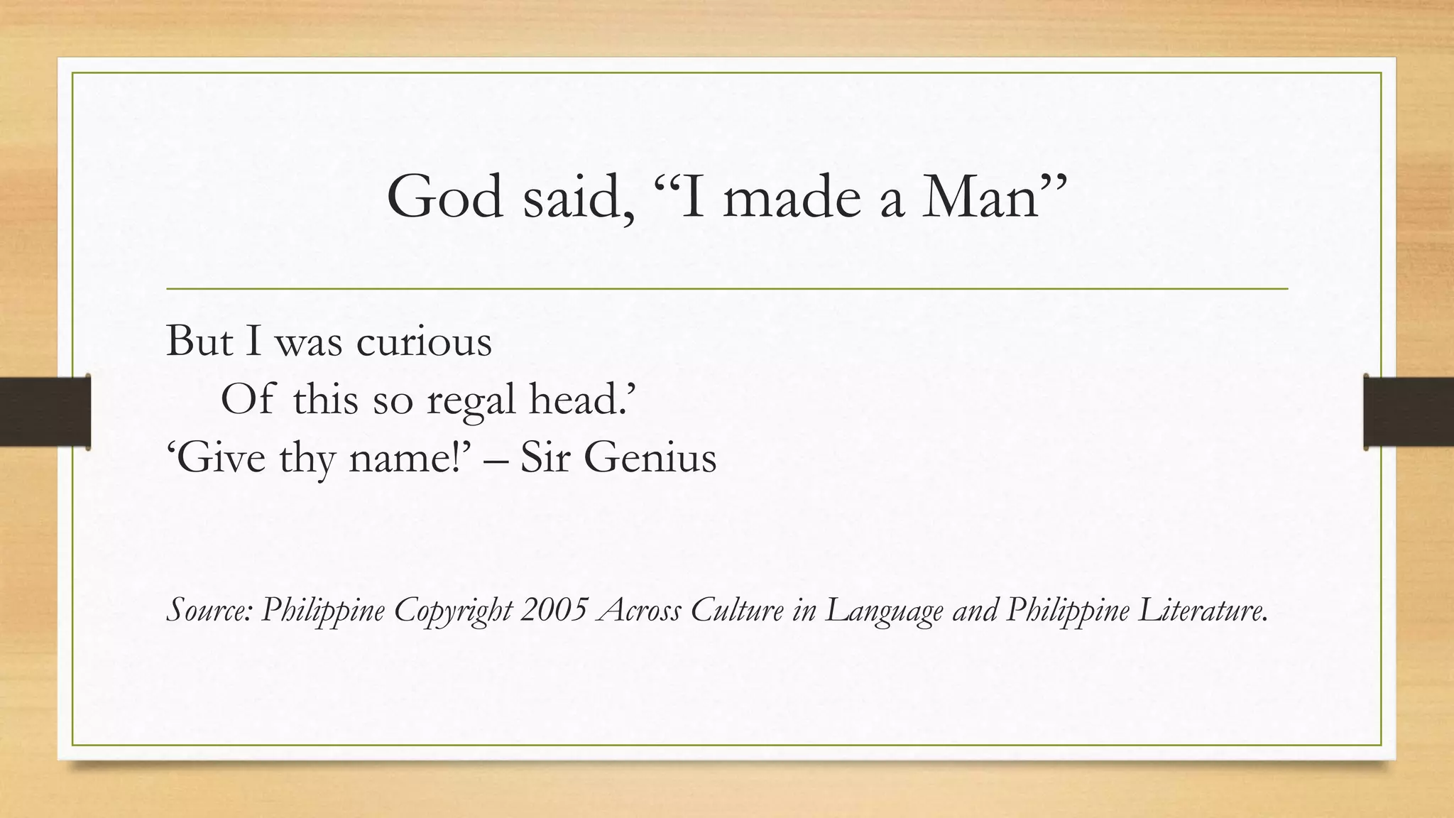 God said, “I made a Man”
But I was curious
Of this so regal head.’
‘Give thy name!’ – Sir Genius
Source: Philippine Copyright 2005 Across Culture in Language and Philippine Literature.
 
