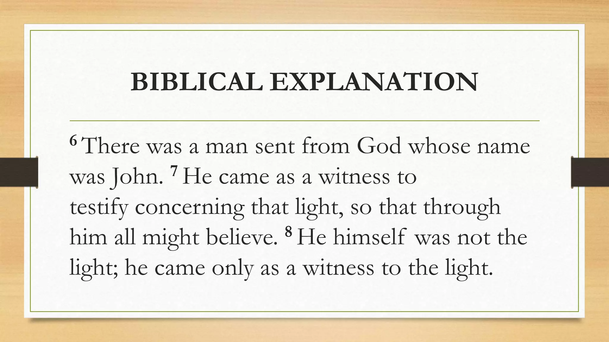 BIBLICAL EXPLANATION
6 There was a man sent from God whose name
was John. 7 He came as a witness to
testify concerning that light, so that through
him all might believe. 8 He himself was not the
light; he came only as a witness to the light.
 