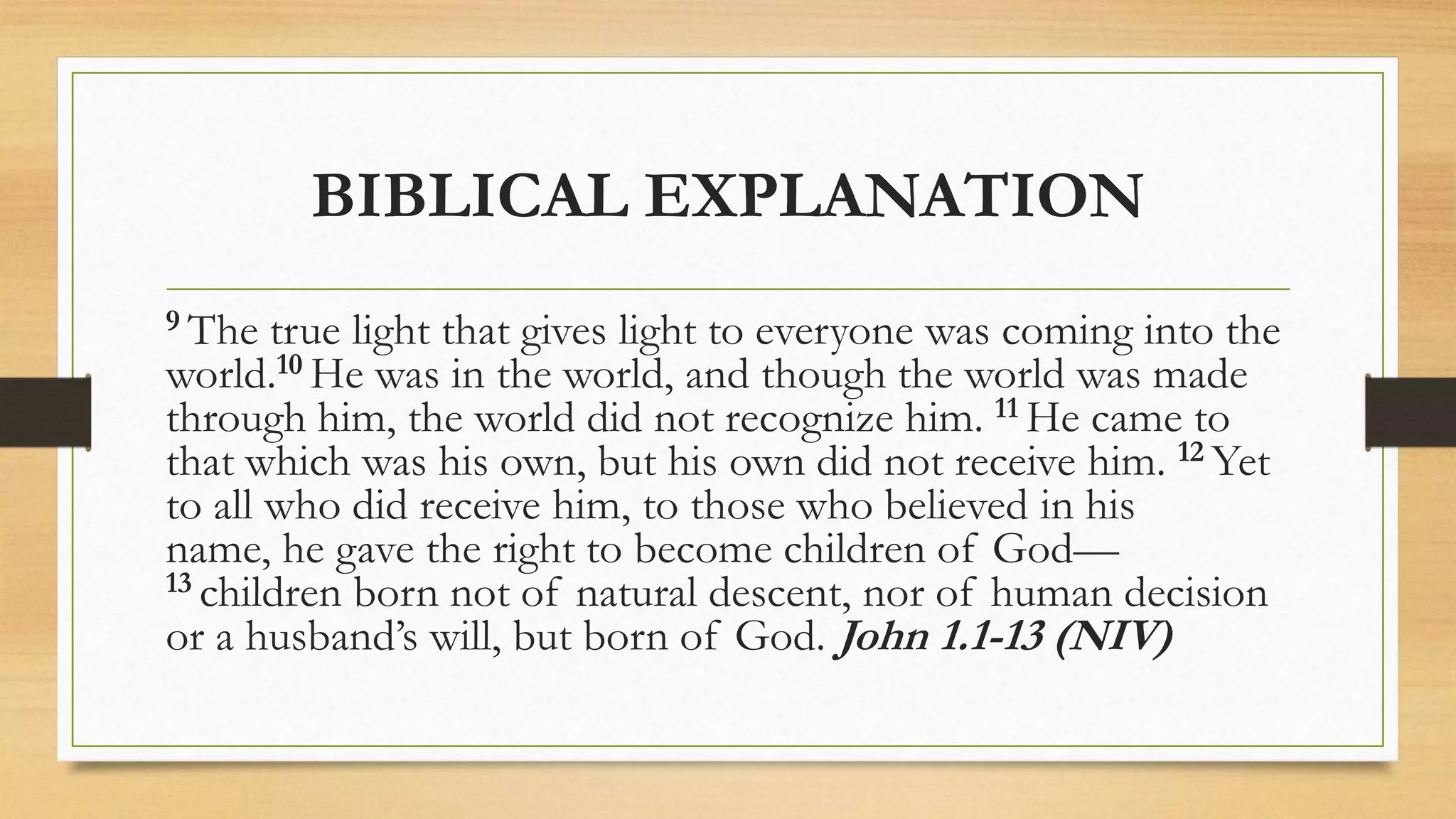 BIBLICAL EXPLANATION
9 The true light that gives light to everyone was coming into the
world.10 He was in the world, and though the world was made
through him, the world did not recognize him. 11 He came to
that which was his own, but his own did not receive him. 12 Yet
to all who did receive him, to those who believed in his
name, he gave the right to become children of God—
13 children born not of natural descent, nor of human decision
or a husband’s will, but born of God. John 1.1-13 (NIV)
 
