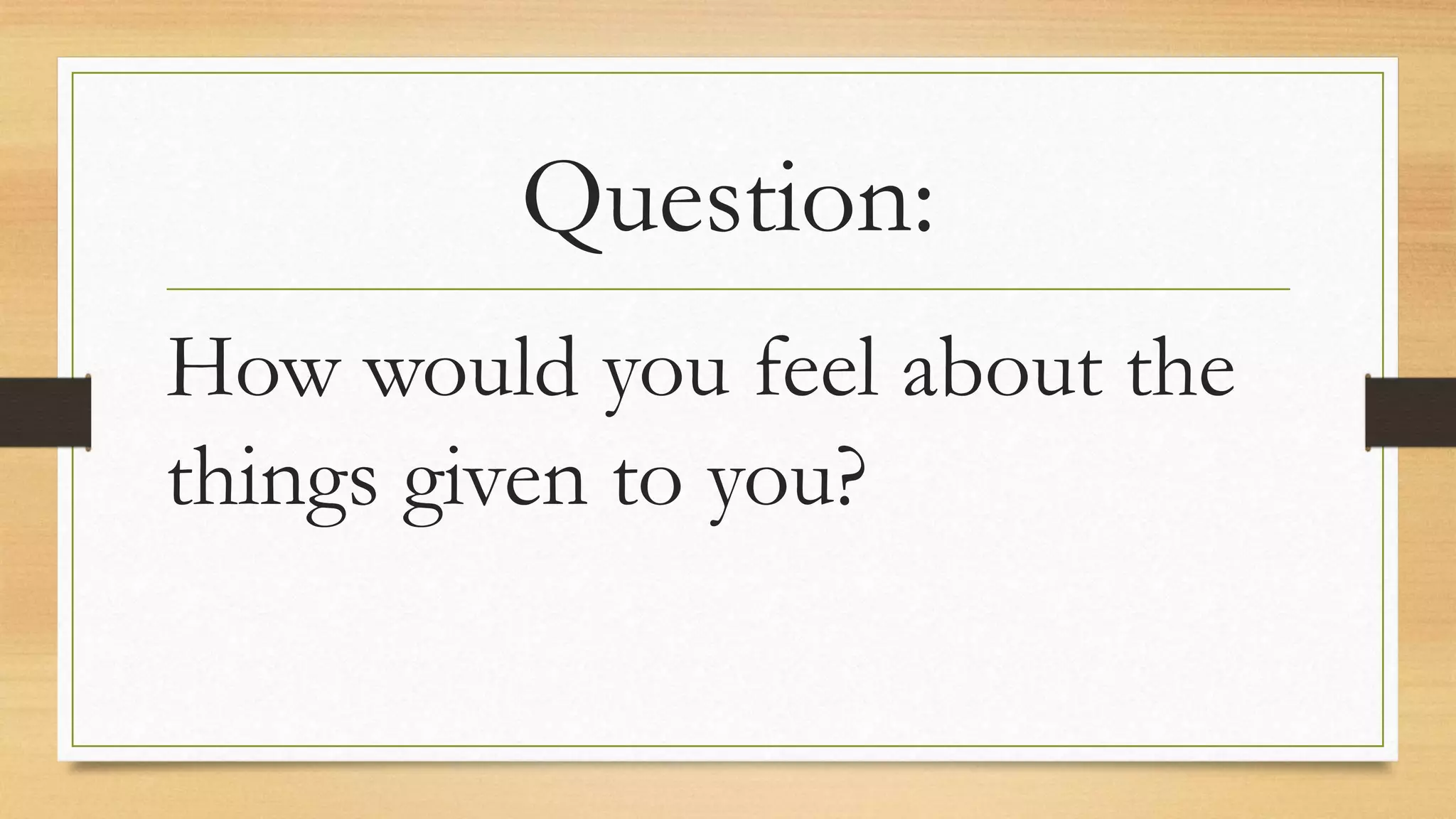Question:
How would you feel about the
things given to you?
 