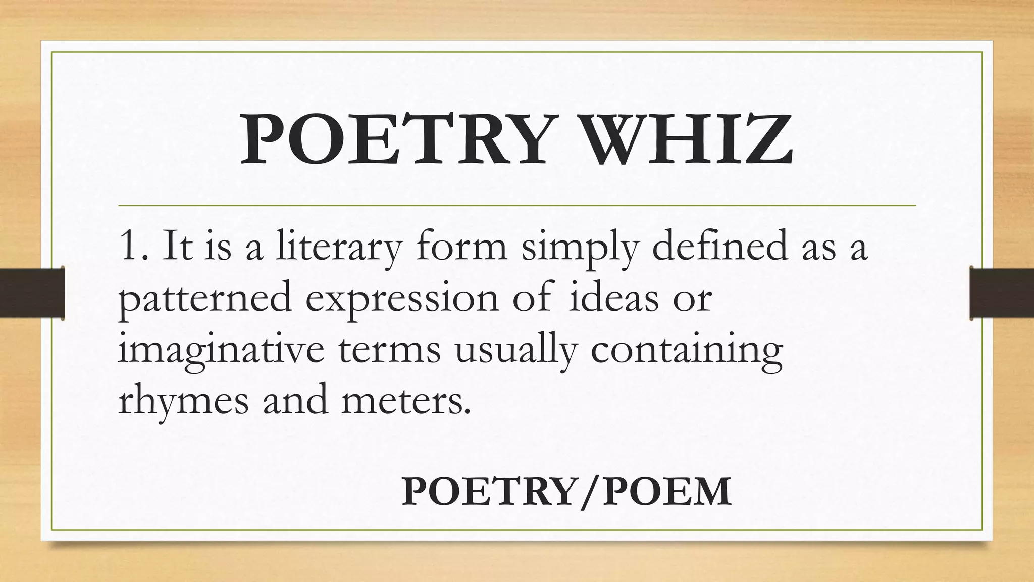 POETRY WHIZ
1. It is a literary form simply defined as a
patterned expression of ideas or
imaginative terms usually containing
rhymes and meters.
POETRY/POEM
 