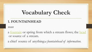 Vocabulary Check
1. FOUNTAINHEAD
noun
a fountain or spring from which a stream flows; the head
or source of a stream.
a chief source of anything:a fountainhead of information.
 