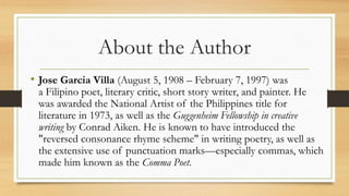 About the Author
• Jose Garcia Villa (August 5, 1908 – February 7, 1997) was
a Filipino poet, literary critic, short story writer, and painter. He
was awarded the National Artist of the Philippines title for
literature in 1973, as well as the Guggenheim Fellowship in creative
writing by Conrad Aiken. He is known to have introduced the
"reversed consonance rhyme scheme" in writing poetry, as well as
the extensive use of punctuation marks—especially commas, which
made him known as the Comma Poet.
 