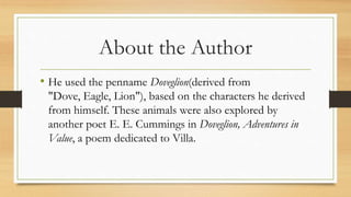 About the Author
• He used the penname Doveglion(derived from
"Dove, Eagle, Lion"), based on the characters he derived
from himself. These animals were also explored by
another poet E. E. Cummings in Doveglion, Adventures in
Value, a poem dedicated to Villa.
 