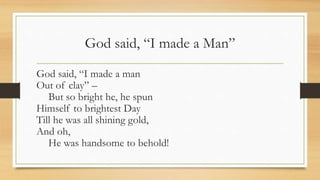 God said, “I made a Man”
God said, “I made a man
Out of clay” –
But so bright he, he spun
Himself to brightest Day
Till he was all shining gold,
And oh,
He was handsome to behold!
 