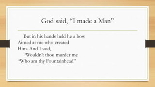 God said, “I made a Man”
But in his hands held he a bow
Aimed at me who created
Him. And I said,
“Wouldn’t thou murder me
“Who am thy Fountainhead”
 