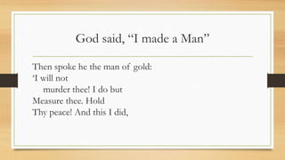 God said, “I made a Man”
Then spoke he the man of gold:
‘I will not
murder thee! I do but
Measure thee. Hold
Thy peace! And this I did,
 