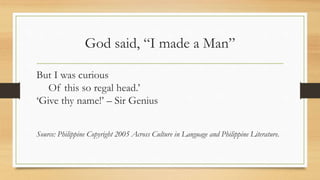 God said, “I made a Man”
But I was curious
Of this so regal head.’
‘Give thy name!’ – Sir Genius
Source: Philippine Copyright 2005 Across Culture in Language and Philippine Literature.
 