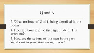 Q and A
3. What attribute of God is being described in the
poem?
4. How did God react to the ingratitude of His
creations?
5. How are the actions of the men in the past
significant to your situation right now?
 