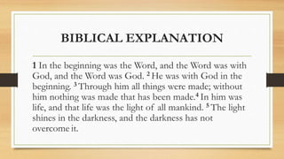 BIBLICAL EXPLANATION
1 In the beginning was the Word, and the Word was with
God, and the Word was God. 2 He was with God in the
beginning. 3 Through him all things were made; without
him nothing was made that has been made.4 In him was
life, and that life was the light of all mankind. 5 The light
shines in the darkness, and the darkness has not
overcome it.
 
