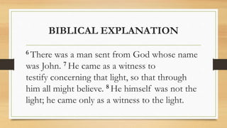 BIBLICAL EXPLANATION
6 There was a man sent from God whose name
was John. 7 He came as a witness to
testify concerning that light, so that through
him all might believe. 8 He himself was not the
light; he came only as a witness to the light.
 