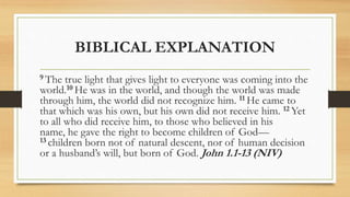 BIBLICAL EXPLANATION
9 The true light that gives light to everyone was coming into the
world.10 He was in the world, and though the world was made
through him, the world did not recognize him. 11 He came to
that which was his own, but his own did not receive him. 12 Yet
to all who did receive him, to those who believed in his
name, he gave the right to become children of God—
13 children born not of natural descent, nor of human decision
or a husband’s will, but born of God. John 1.1-13 (NIV)
 