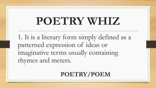 POETRY WHIZ
1. It is a literary form simply defined as a
patterned expression of ideas or
imaginative terms usually containing
rhymes and meters.
POETRY/POEM
 