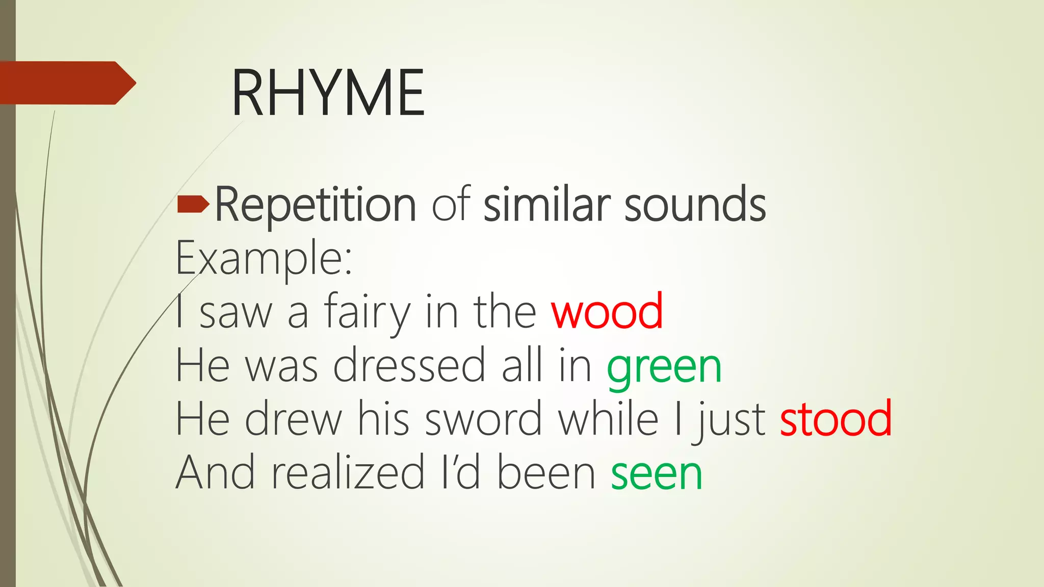 RHYME
Repetition of similar sounds
Example:
I saw a fairy in the wood
He was dressed all in green
He drew his sword while I just stood
And realized I’d been seen
 