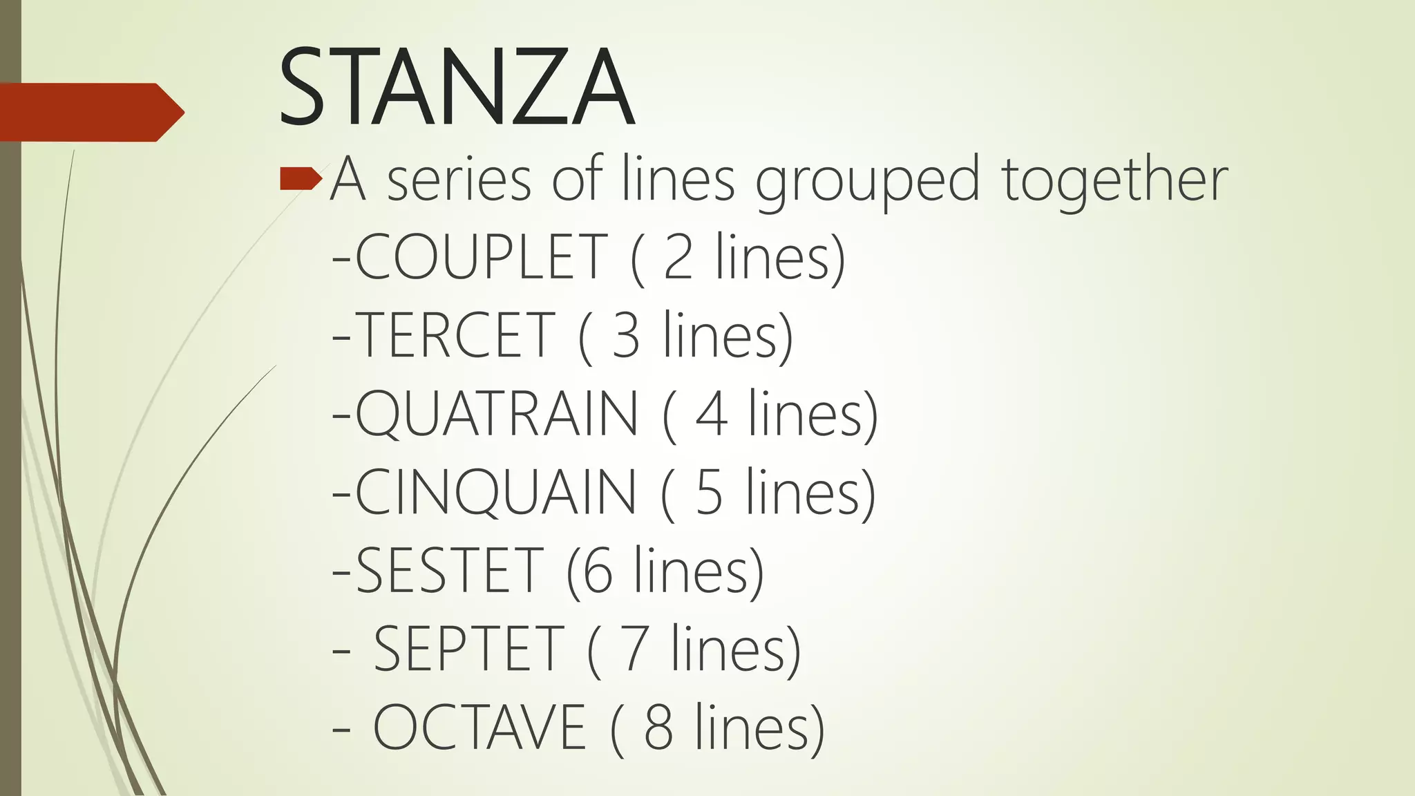 STANZA
A series of lines grouped together
-COUPLET ( 2 lines)
-TERCET ( 3 lines)
-QUATRAIN ( 4 lines)
-CINQUAIN ( 5 lines)
-SESTET (6 lines)
- SEPTET ( 7 lines)
- OCTAVE ( 8 lines)
 