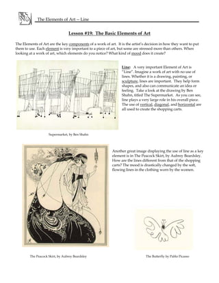 Lesson #19: The Basic Elements of Art
The Elements of Art are the key components of a work of art. It is the artist’s decision in how they want to put
them to use. Each element is very important to a piece of art, but some are stressed more than others. When
looking at a work of art, which elements do you notice? What kind of mood does it create?
Line: A very important Element of Art is
“Line”. Imagine a work of art with no use of
lines. Whether it is a drawing, painting, or
sculpture, lines are important. They help form
shapes, and also can communicate an idea or
feeling. Take a look at the drawing by Ben
Shahn, titled The Supermarket. As you can see,
line plays a very large role in his overall piece.
The use of vertical, diagonal, and horizontal are
all used to create the shopping carts.
Another great image displaying the use of line as a key
element is in The Peacock Skirt, by Aubrey Beardsley.
How are the lines different from that of the shopping
carts? The mood is drastically changed by the soft,
flowing lines in the clothing worn by the women.
The Peacock Skirt, by Aubrey Beardsley The Butterfly by Pablo Picasso
The Elements of Art -- Line
Supermarket, by Ben Shahn
 