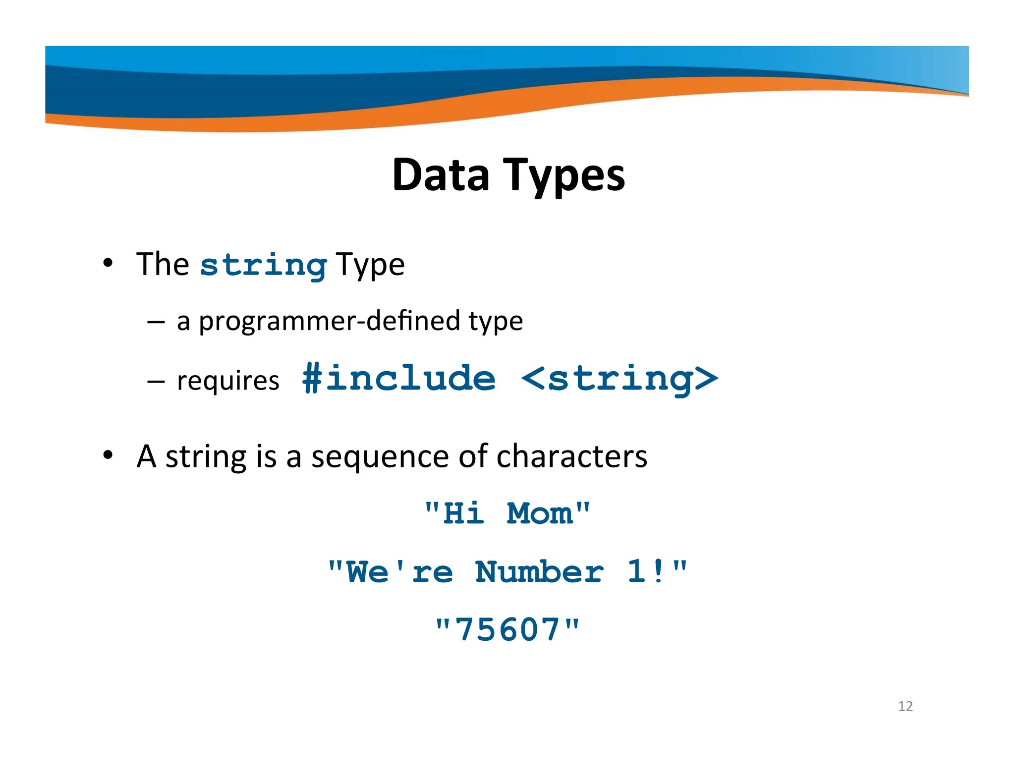 Data Types • The string Type – a programmer‐defined type – requires #include <string> • A string is a sequence of characters "Hi Mom" "We're Number 1!" "75607" 12 