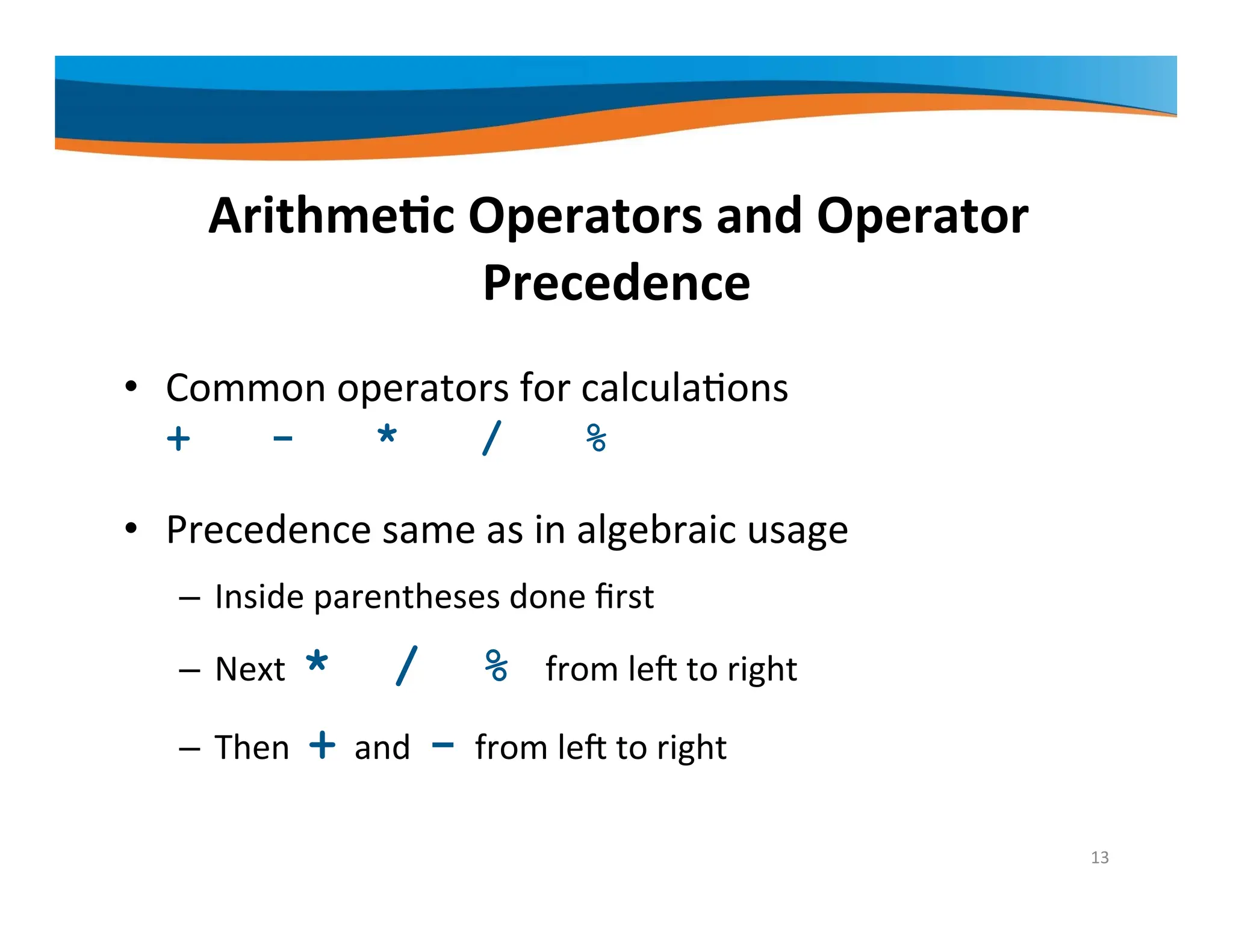 Arithmetic Operators and Operator Precedence • Common operators for calculations + - * / % • Precedence same as in algebraic usage – Inside parentheses done first – Next * / % from left to right – Then + and - from left to right 13 