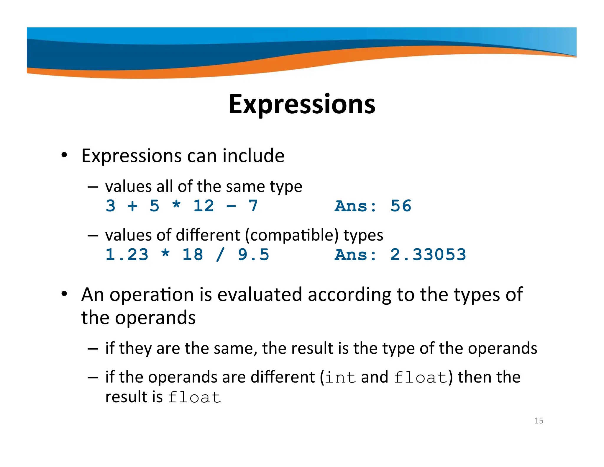 Expressions • Expressions can include – values all of the same type 3 + 5 * 12 – 7 Ans: 56 – values of different (compatible) types 1.23 * 18 / 9.5 Ans: 2.33053 • An operation is evaluated according to the types of the operands – if they are the same, the result is the type of the operands – if the operands are different (int and float) then the result is float 15 