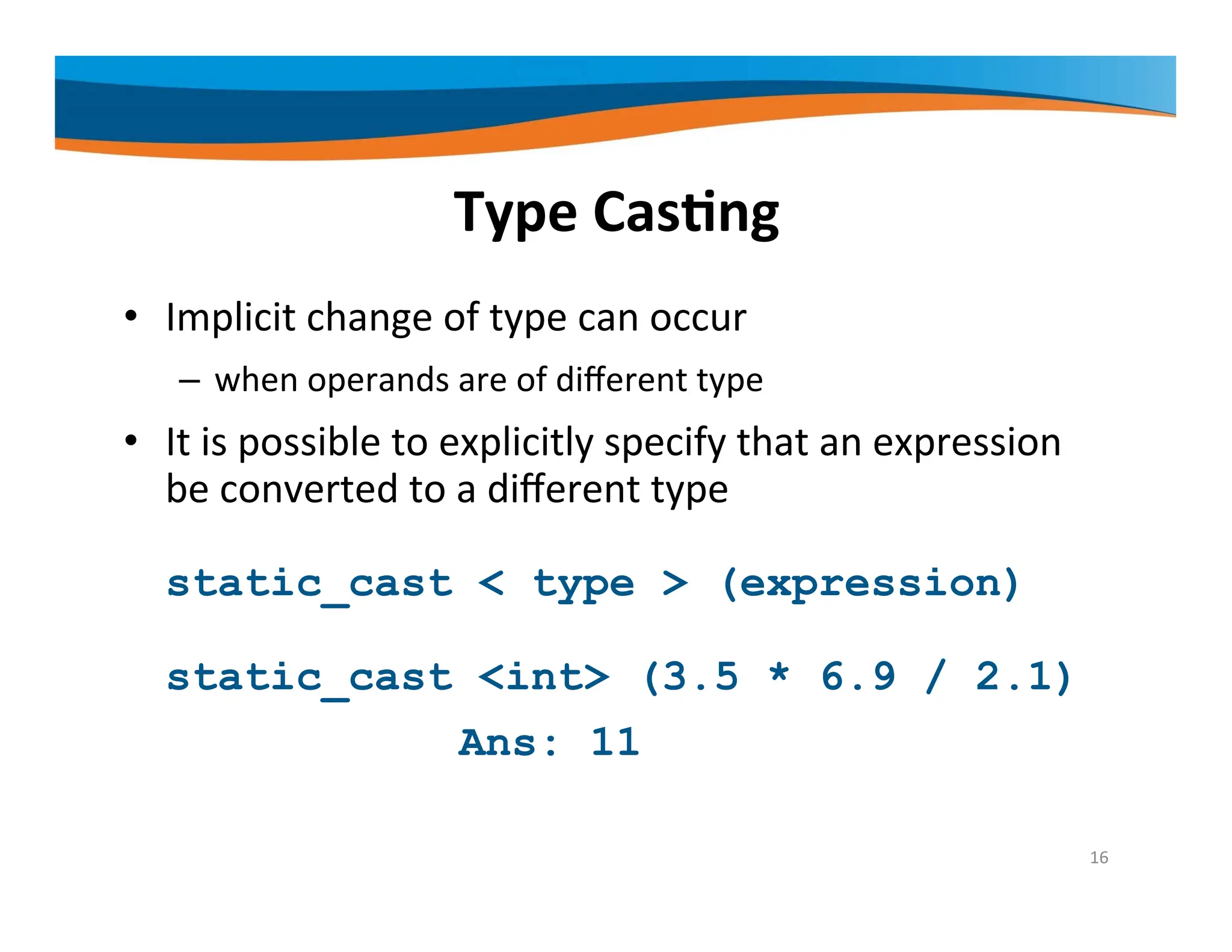 Type Casting • Implicit change of type can occur – when operands are of different type • It is possible to explicitly specify that an expression be converted to a different type static_cast < type > (expression) static_cast <int> (3.5 * 6.9 / 2.1) Ans: 11 16 