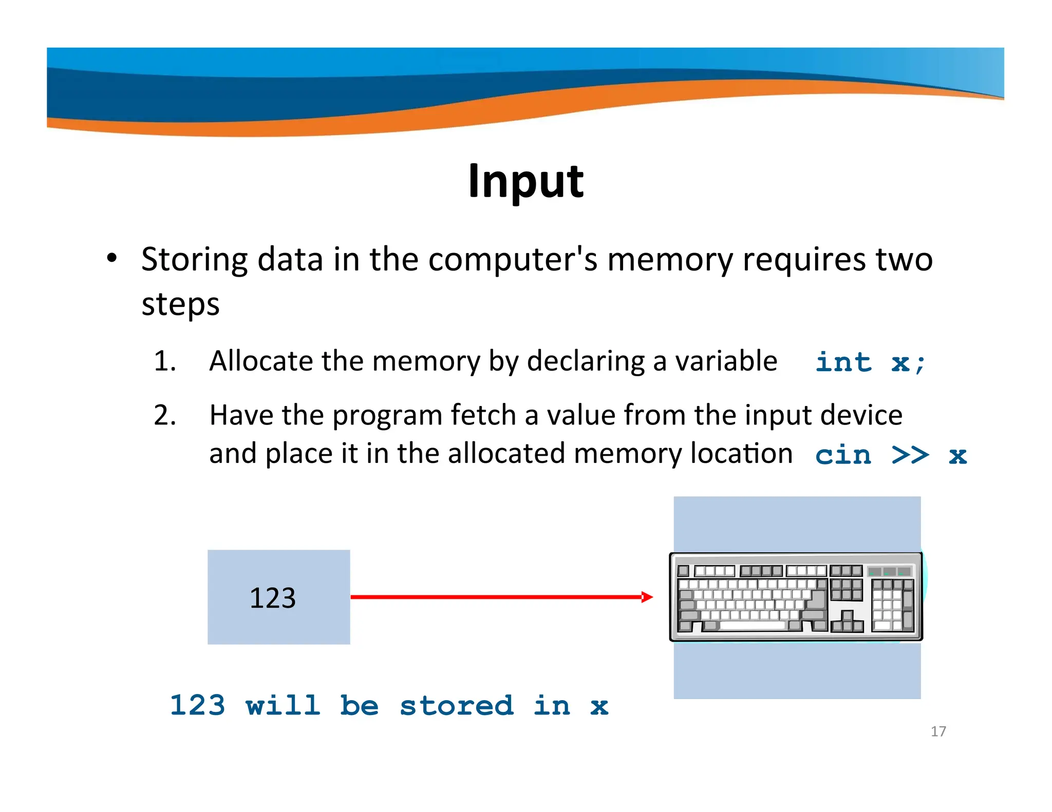 Input • Storing data in the computer's memory requires two steps 1. Allocate the memory by declaring a variable 2. Have the program fetch a value from the input device and place it in the allocated memory location x 123 cin >> x 17 int x; 123 will be stored in x 