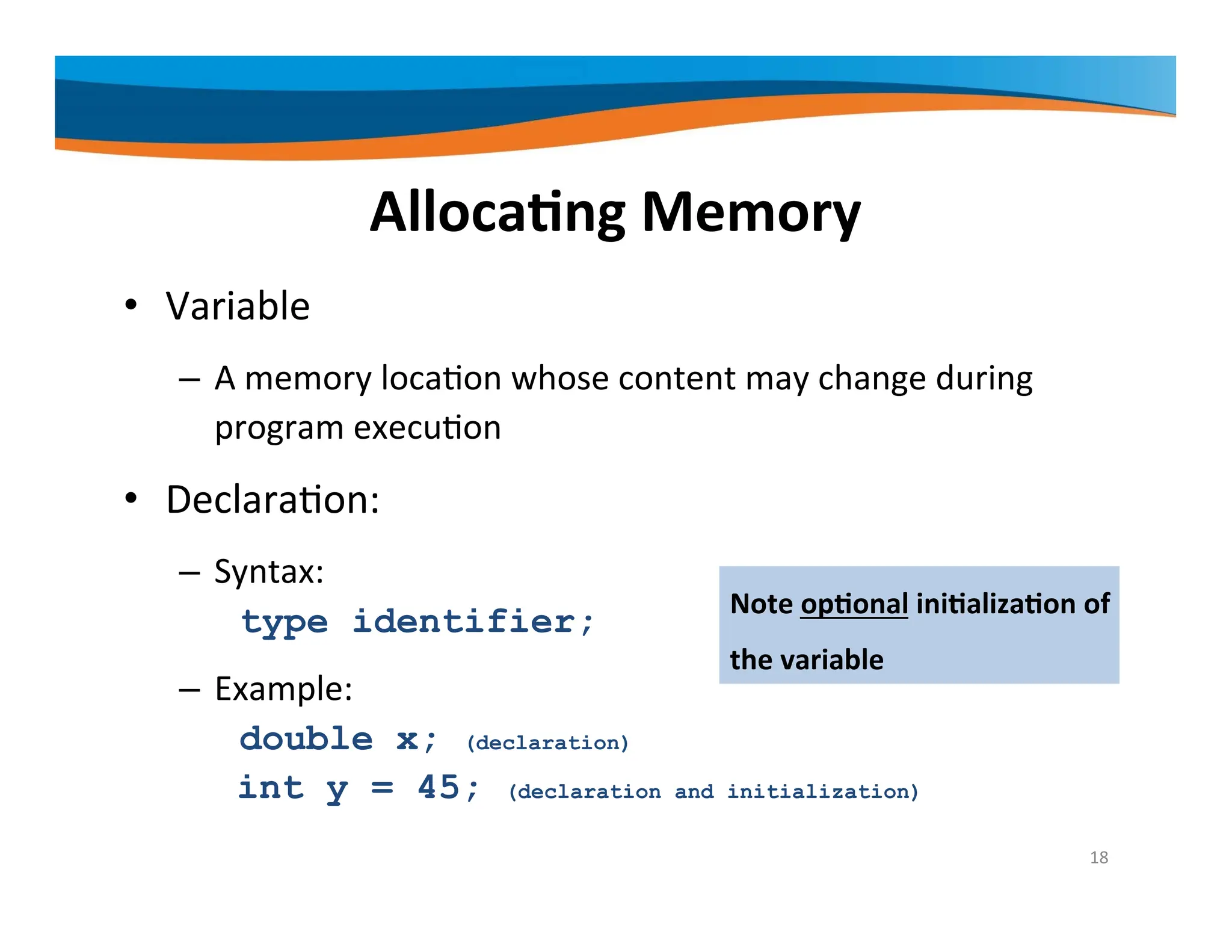 Allocating Memory • Variable – A memory location whose content may change during program execution • Declaration: – Syntax: type identifier; – Example: double x; (declaration) int y = 45; (declaration and initialization) Note optional initialization of the variable 18 