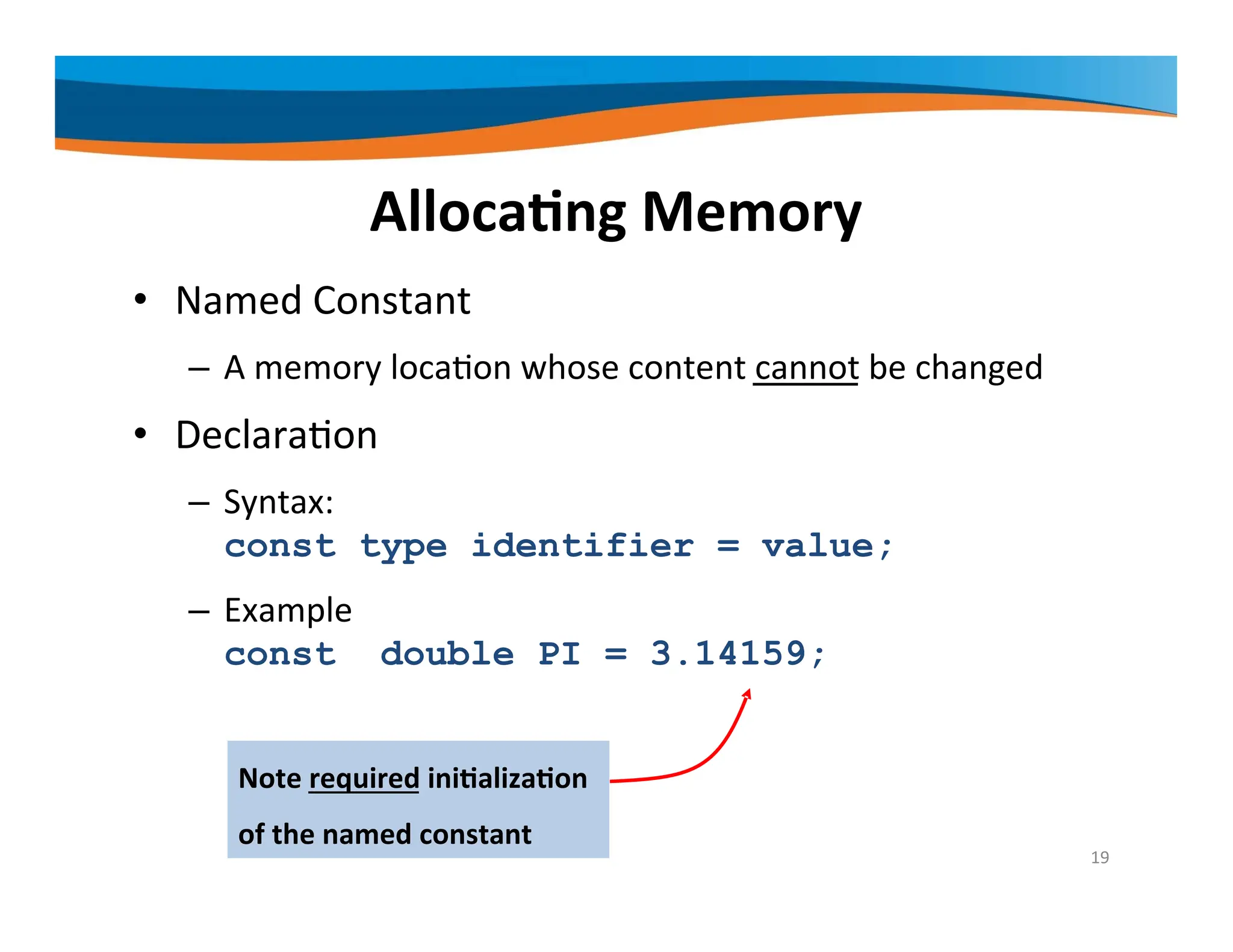 Allocating Memory • Named Constant – A memory location whose content cannot be changed • Declaration – Syntax: const type identifier = value; – Example const double PI = 3.14159; Note required initialization of the named constant 19 
