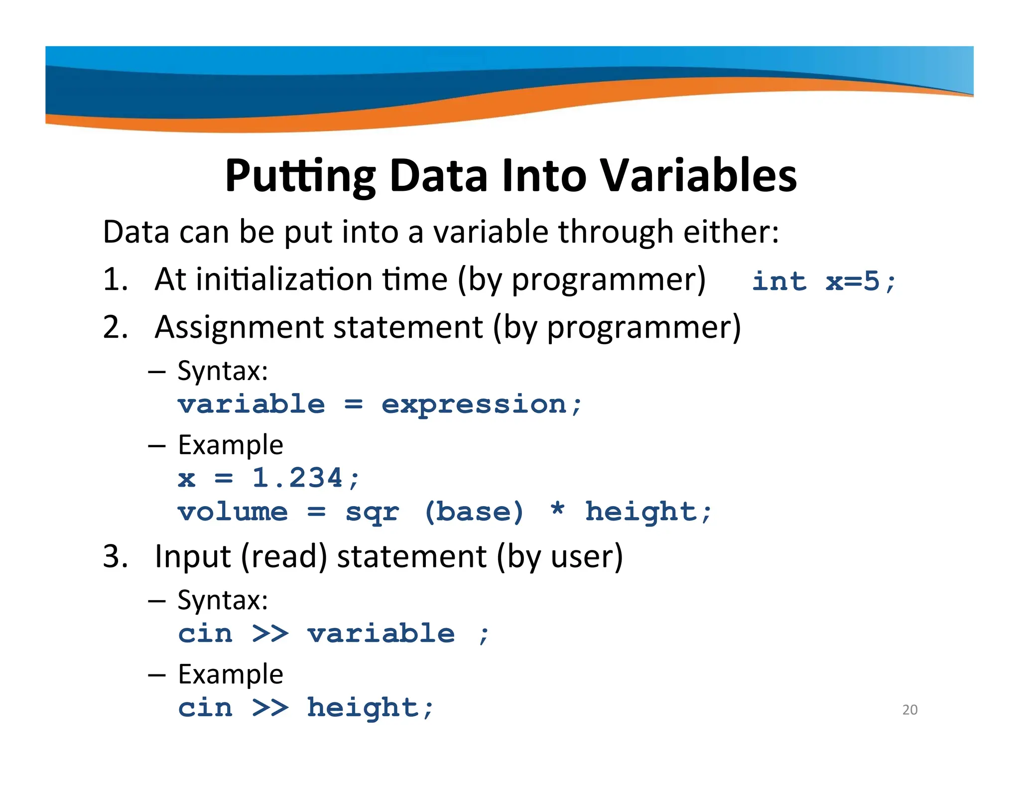 Putting Data Into Variables Data can be put into a variable through either: 1. At initialization time (by programmer) int x=5; 2. Assignment statement (by programmer) – Syntax: variable = expression; – Example x = 1.234; volume = sqr (base) * height; 3. Input (read) statement (by user) – Syntax: cin >> variable ; – Example cin >> height; 20 