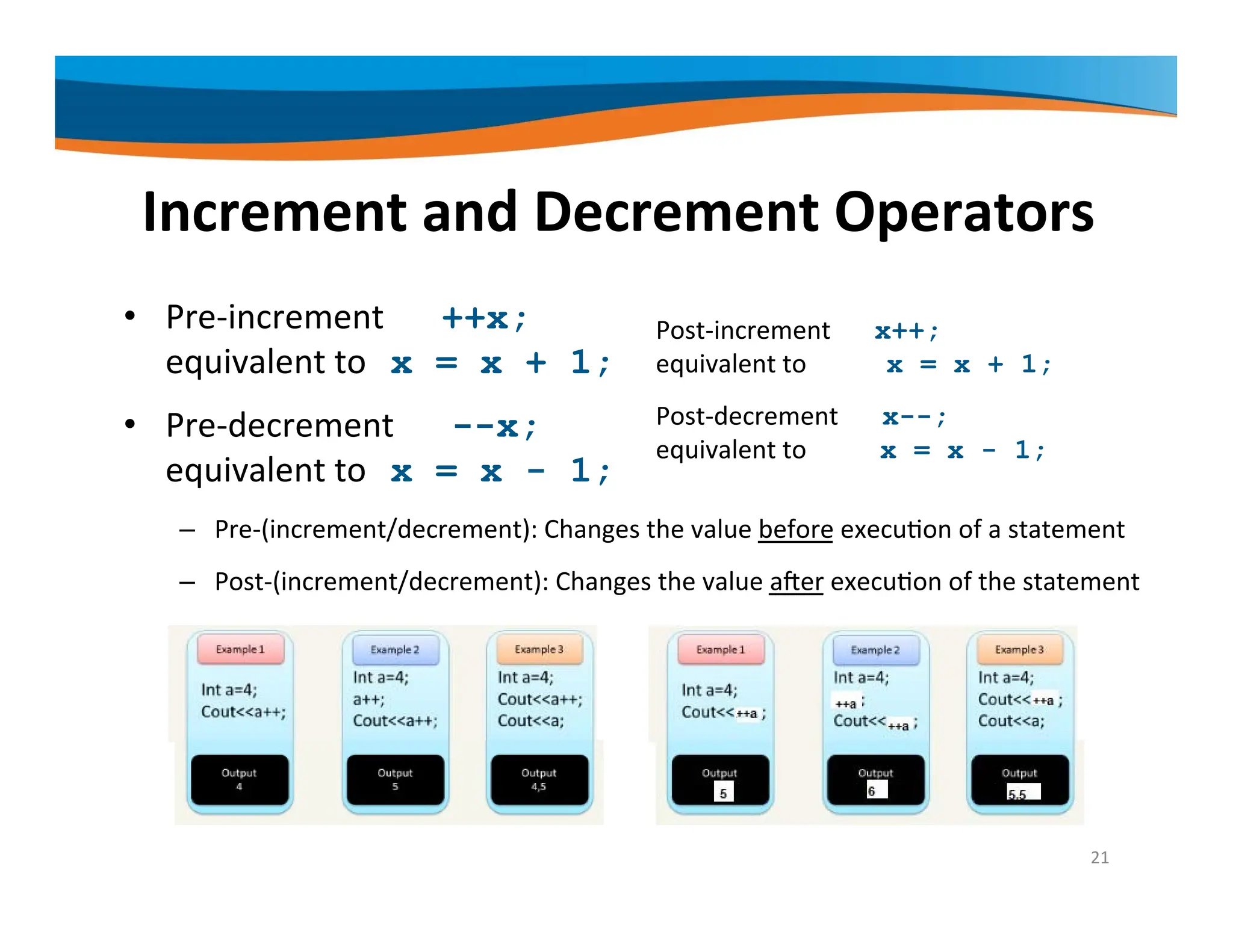 Increment and Decrement Operators • Pre‐increment ++x; equivalent to x = x + 1; • Pre‐decrement --x; equivalent to x = x - 1; – Pre‐(increment/decrement): Changes the value before execution of a statement – Post‐(increment/decrement): Changes the value after execution of the statement 21 Post‐increment x++; equivalent to x = x + 1; Post‐decrement x--; equivalent to x = x - 1; 