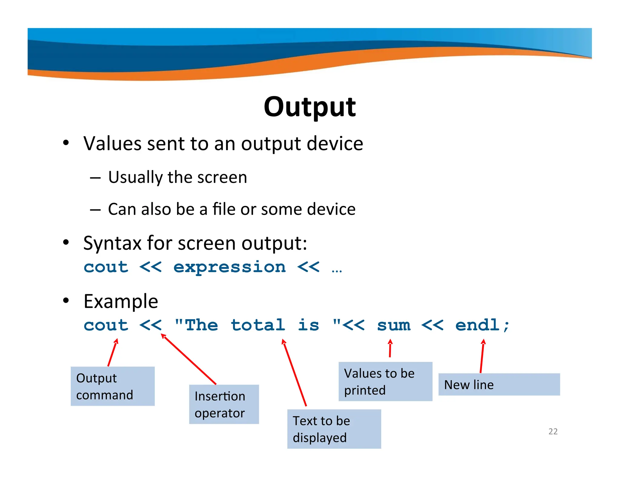 Output • Values sent to an output device – Usually the screen – Can also be a file or some device • Syntax for screen output: cout << expression << … • Example cout << "The total is "<< sum << endl; Output command Insertion operator Values to be printed New line 22 Text to be displayed 