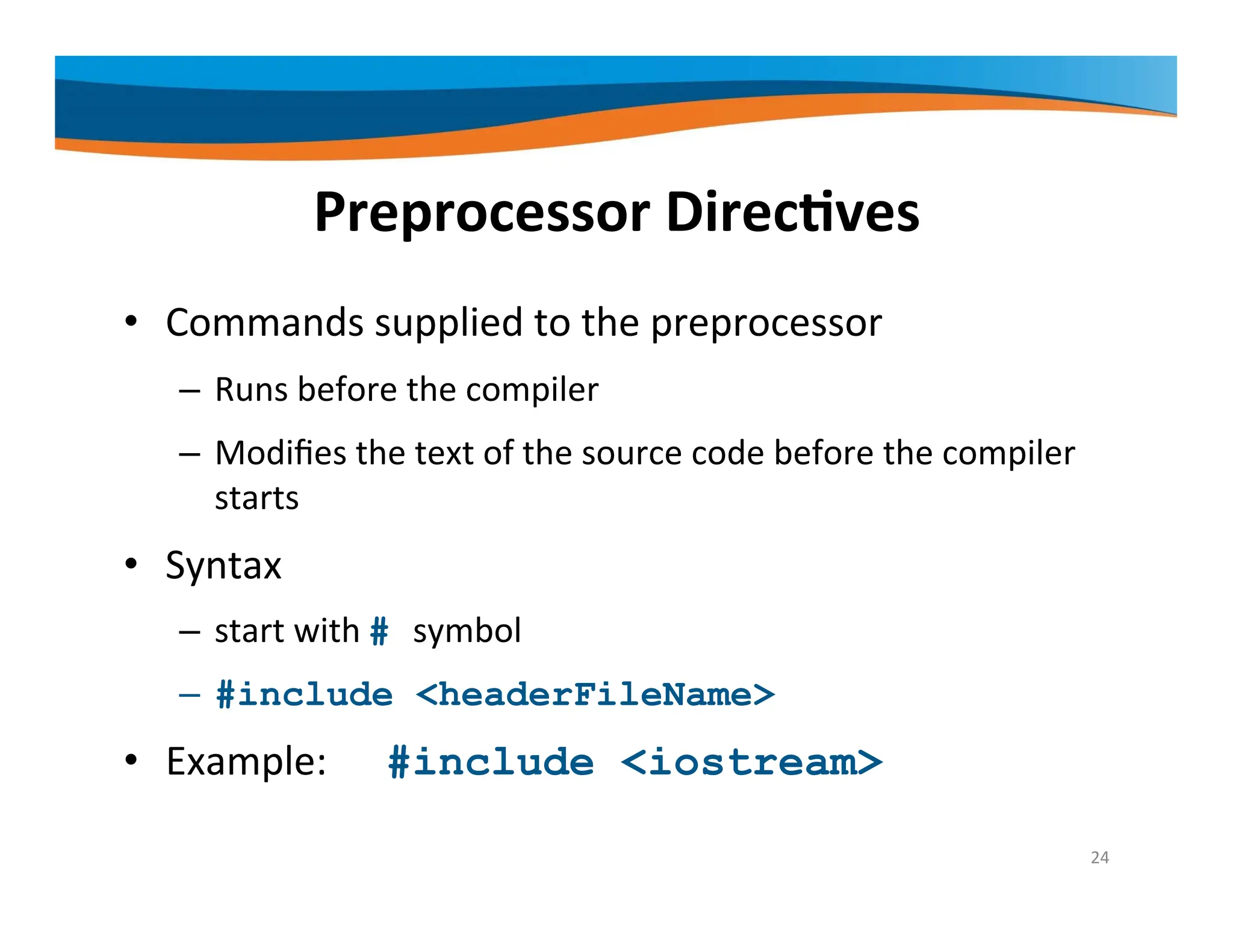 Preprocessor Directives • Commands supplied to the preprocessor – Runs before the compiler – Modifies the text of the source code before the compiler starts • Syntax – start with # symbol – #include <headerFileName> • Example: #include <iostream> 24 