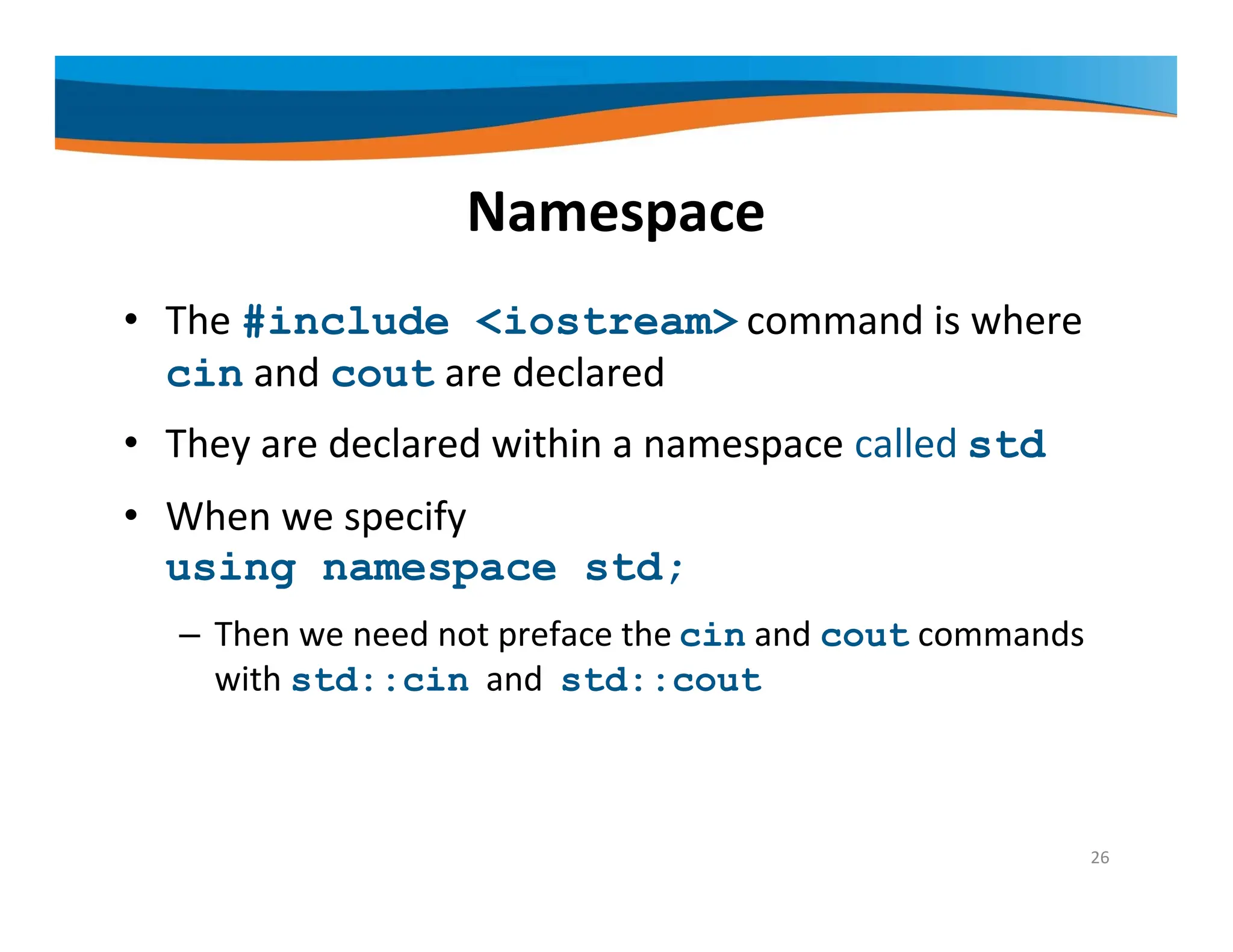 Namespace • The #include <iostream> command is where cin and cout are declared • They are declared within a namespace called std • When we specify using namespace std; – Then we need not preface the cin and cout commands with std::cin and std::cout 26 