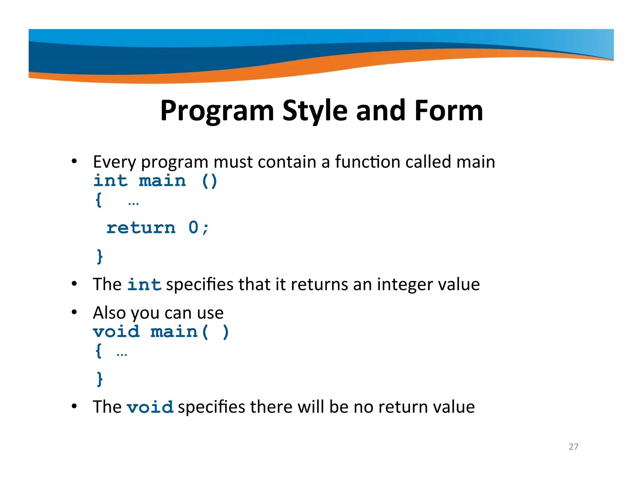 Program Style and Form • Every program must contain a function called main int main () { … return 0; } • The int specifies that it returns an integer value • Also you can use void main( ) { … } • The void specifies there will be no return value 27 