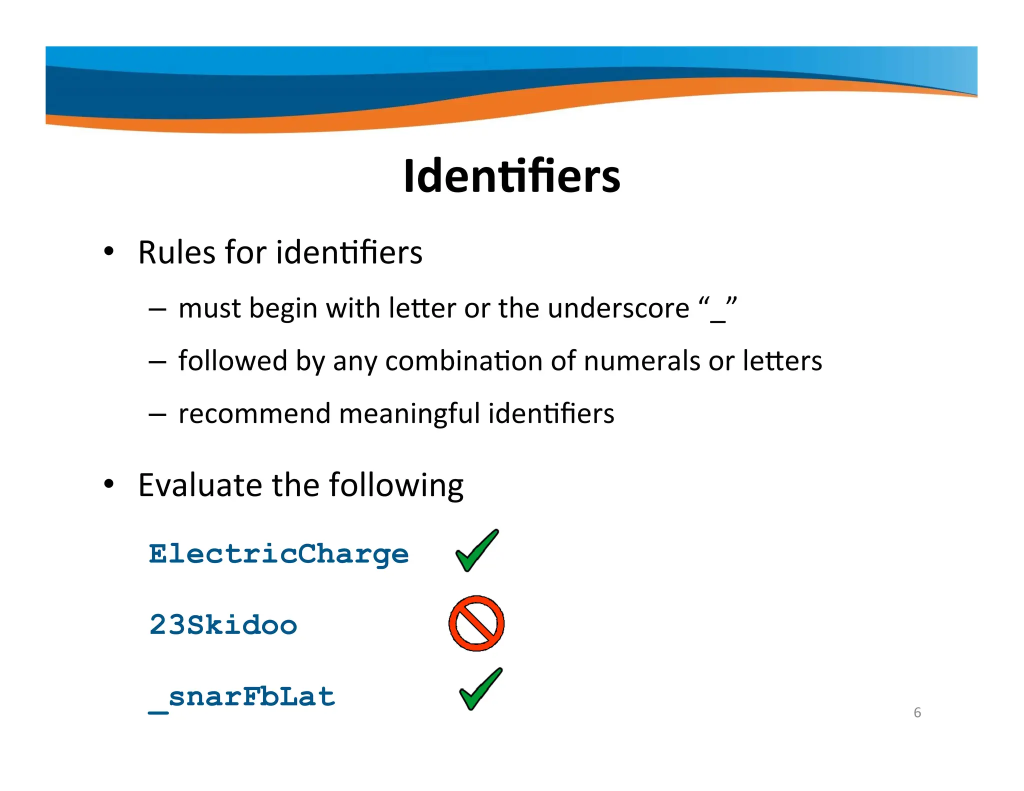 Identifiers • Rules for identifiers – must begin with letter or the underscore “_” – followed by any combination of numerals or letters – recommend meaningful identifiers • Evaluate the following ElectricCharge 23Skidoo _snarFbLat 6 