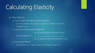 Calculating Elasticity
 Price Elasticity:
 Total Outlay method(Expenditure Method):
 In it we measure the change in expenditure. Before and after the
Variation in price.
 Geometrical Method(Point Method):
no. of Lower points of Demand curve
Elasticity demand = ______________________________________
no. of upper points of the Demand curve
 Percentage Method
Elasticity demand = (%age change in Q)/(%age Change in P)
 