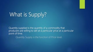 What is Supply?
Quantity supplied is the quantity of a commodity that
producers are willing to sell at a particular price at a particular
point of time.
Quantity Supply is the function of Price level.
 
