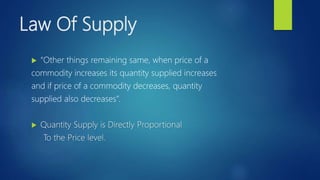 Law Of Supply
 “Other things remaining same, when price of a
commodity increases its quantity supplied increases
and if price of a commodity decreases, quantity
supplied also decreases”.
 Quantity Supply is Directly Proportional
To the Price level.
 