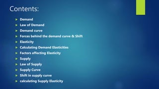 Contents:
 Demand
 Law of Demand
 Demand curve
 Forces behind the demand curve & Shift
 Elasticity
 Calculating Demand Elasticities
 Factors affecting Elasticity
 Supply
 Law of Supply
 Supply Curve
 Shift in supply curve
 calculating Supply Elasticity
 